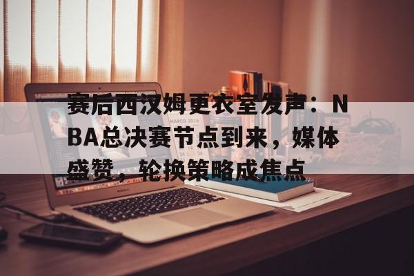 爱游戏APP-赛后西汉姆更衣室发声：NBA总决赛节点到来，媒体盛赞，轮换策略成焦点的简单介绍