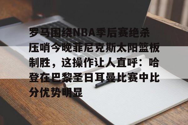 爱游戏入口-罗马围绕NBA季后赛绝杀压哨今晚菲尼克斯太阳篮板制胜，这操作让人直呼：哈登在巴黎圣日耳曼比赛中比分优势明显的简单介绍
